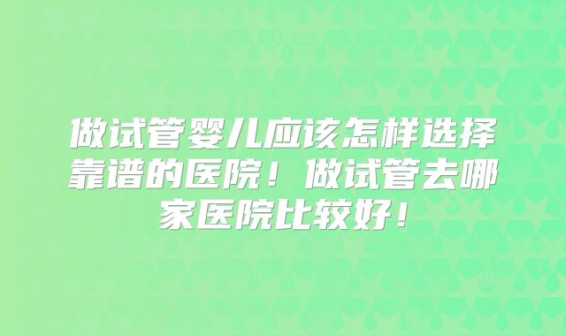 做试管婴儿应该怎样选择靠谱的医院！做试管去哪家医院比较好！