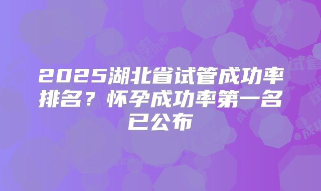 2025湖北省试管成功率排名？怀孕成功率第一名已公布