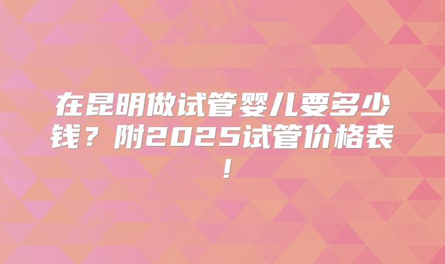 在昆明做试管婴儿要多少钱?附2025试管价格表!