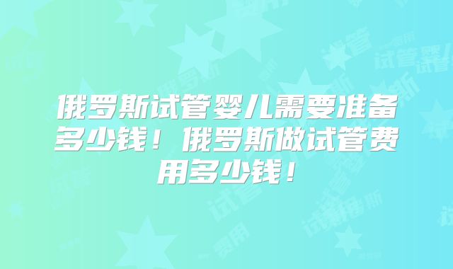 俄罗斯试管婴儿需要准备多少钱！俄罗斯做试管费用多少钱！