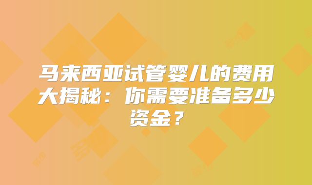 马来西亚试管婴儿的费用大揭秘：你需要准备多少资金？