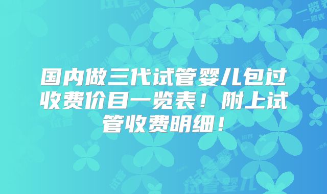 国内做三代试管婴儿包过收费价目一览表!附上试管收费明细!