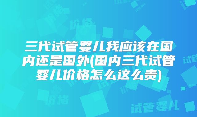 三代试管婴儿我应该在国内还是国外(国内三代试管婴儿价格怎么这么贵)