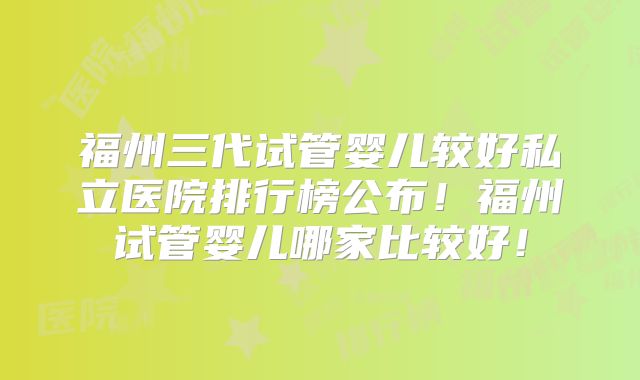 福州三代试管婴儿较好私立医院排行榜公布！福州试管婴儿哪家比较好！