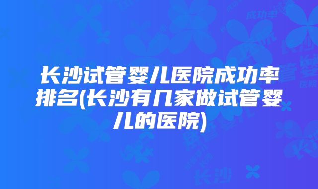长沙试管婴儿医院成功率排名(长沙有几家做试管婴儿的医院)