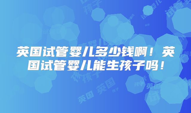 英国试管婴儿多少钱啊！英国试管婴儿能生孩子吗！