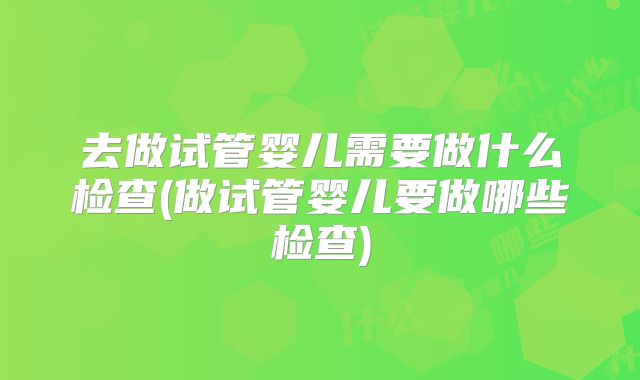 去做试管婴儿需要做什么检查(做试管婴儿要做哪些检查)
