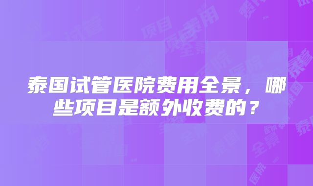 泰国试管医院费用全景，哪些项目是额外收费的？
