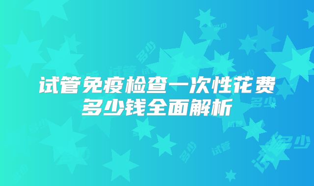 试管免疫检查一次性花费多少钱全面解析