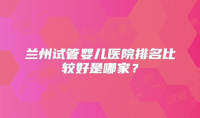 兰州试管婴儿医院排名比较好是哪家?