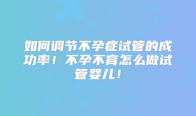 如何调节不孕症试管的成功率!不孕不育怎么做试管婴儿!