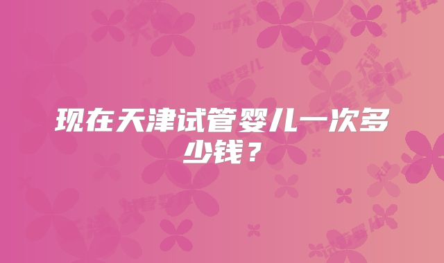 现在天津试管婴儿一次多少钱?
