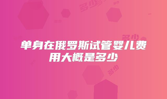 单身在俄罗斯试管婴儿费用大概是多少