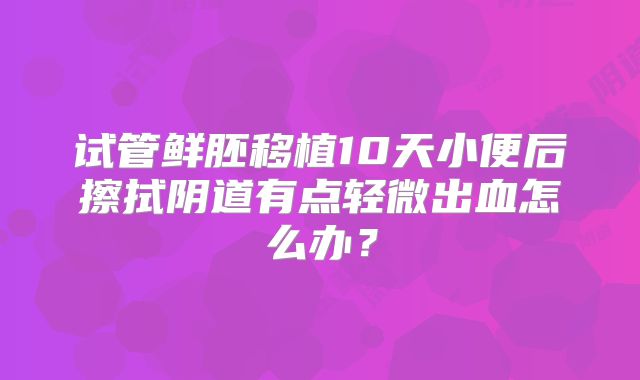 试管鲜胚移植10天小便后擦拭阴道有点轻微出血怎么办?