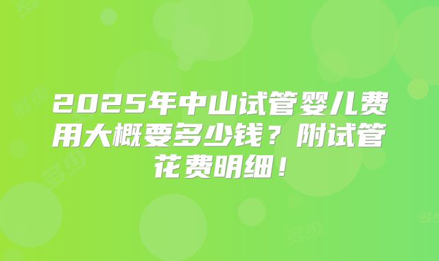 2025年中山试管婴儿费用大概要多少钱？附试管花费明细！