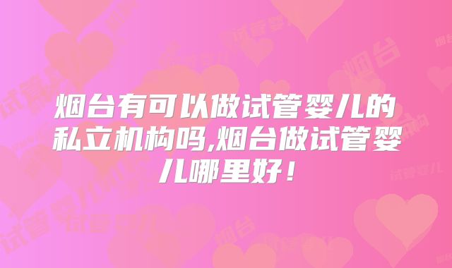 烟台有可以做试管婴儿的私立机构吗,烟台做试管婴儿哪里好！