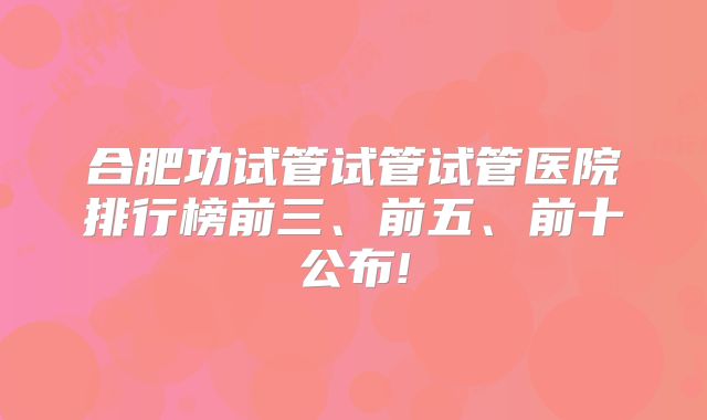 合肥功试管试管试管医院排行榜前三、前五、前十公布!
