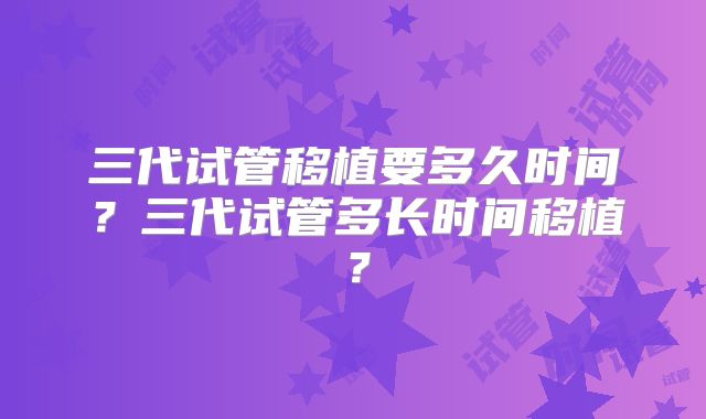 三代试管移植要多久时间？三代试管多长时间移植？