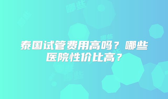泰国试管费用高吗？哪些医院性价比高？