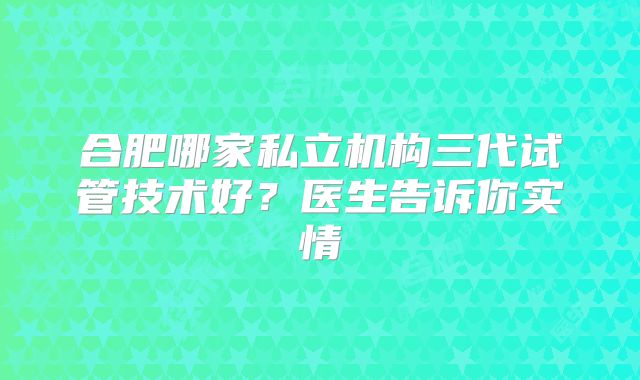 合肥哪家私立机构三代试管技术好？医生告诉你实情