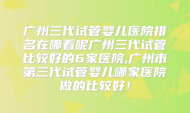 广州三代试管婴儿医院排名在哪看呢广州三代试管比较好的6家医院,广州市第三代试管婴儿哪家医院做的比较好！