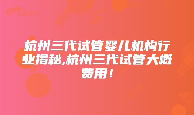 杭州三代试管婴儿机构行业揭秘,杭州三代试管大概费用!
