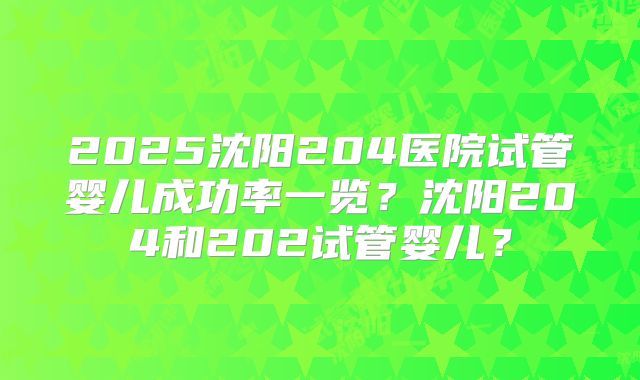 2025沈阳204医院试管婴儿成功率一览?沈阳204和202试管婴儿?
