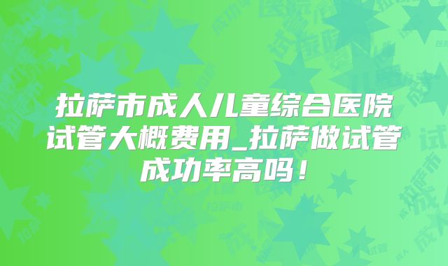 拉萨市成人儿童综合医院试管大概费用_拉萨做试管成功率高吗！