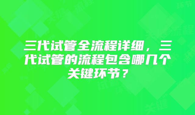 三代试管全流程详细，三代试管的流程包含哪几个关键环节？