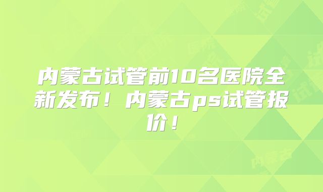 内蒙古试管前10名医院全新发布！内蒙古ps试管报价！