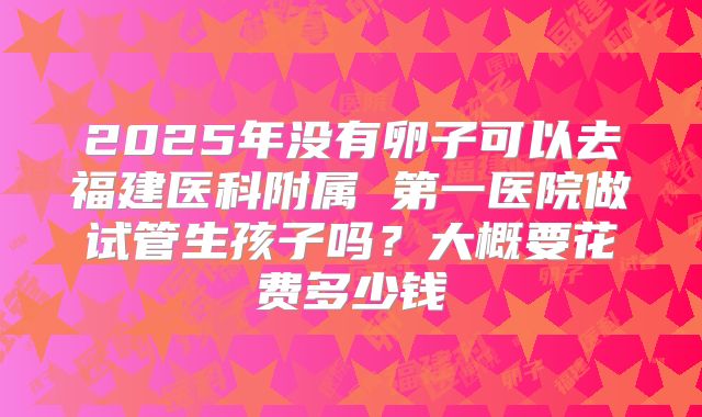 2025年没有卵子可以去福建医科附属 第一医院做试管生孩子吗？大概要花费多少钱