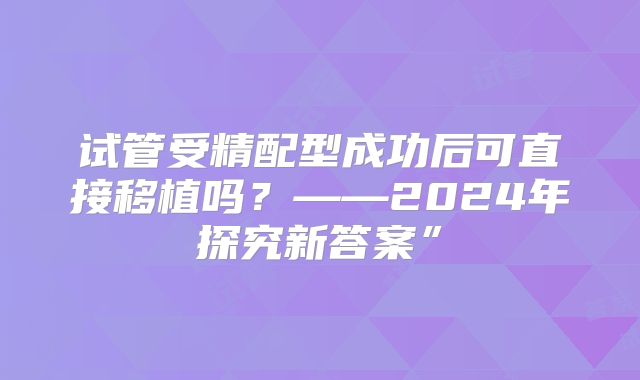 试管受精配型成功后可直接移植吗？——2024年探究新答案”