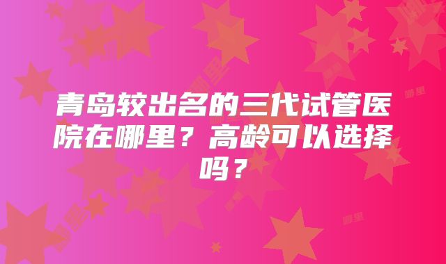 青岛较出名的三代试管医院在哪里？高龄可以选择吗？