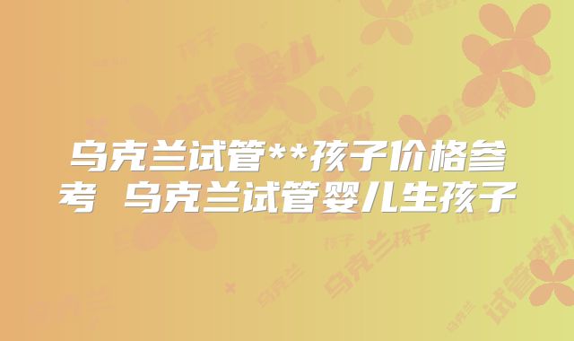 乌克兰试管**孩子价格参考 乌克兰试管婴儿生孩子