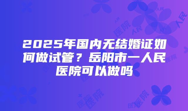 2025年国内无结婚证如何做试管?岳阳市一人民医院可以做吗