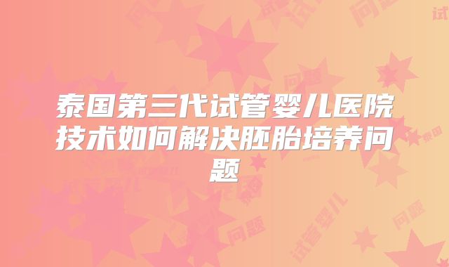 泰国第三代试管婴儿医院技术如何解决胚胎培养问题