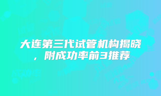 大连第三代试管机构揭晓，附成功率前3推荐