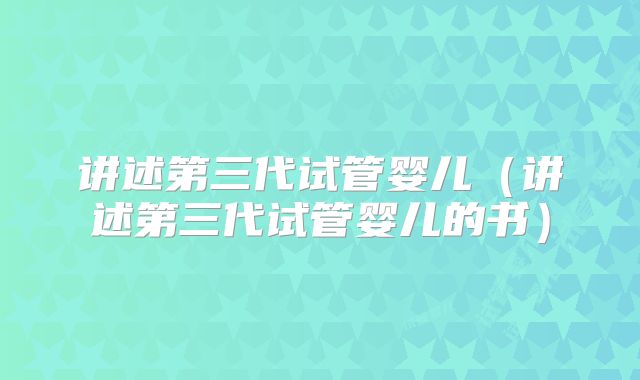 讲述第三代试管婴儿（讲述第三代试管婴儿的书）