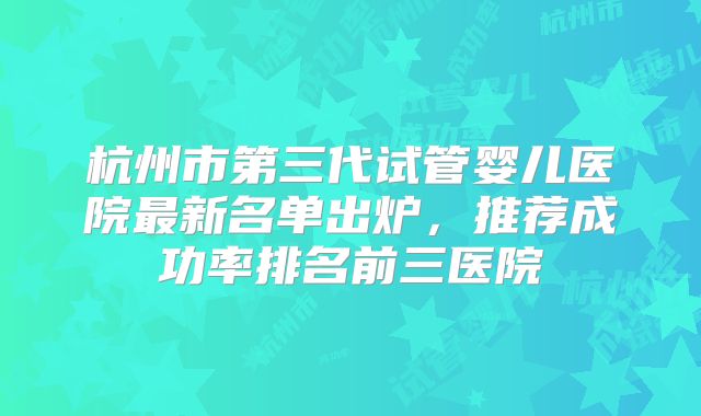 杭州市第三代试管婴儿医院最新名单出炉，推荐成功率排名前三医院