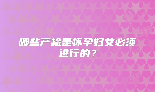哪些产检是怀孕妇女必须进行的？