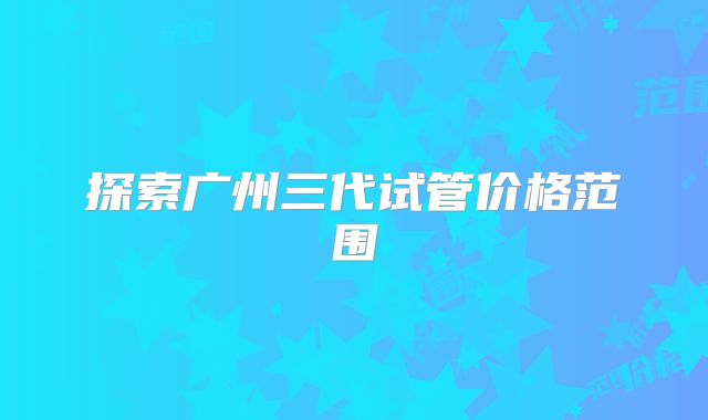 探索广州三代试管价格范围