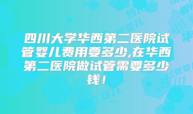 四川大学华西第二医院试管婴儿费用要多少,在华西第二医院做试管需要多少钱!