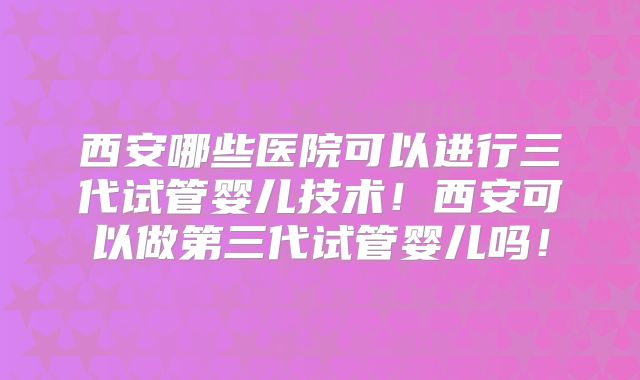 西安哪些医院可以进行三代试管婴儿技术！西安可以做第三代试管婴儿吗！
