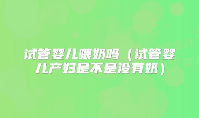 试管婴儿喂奶吗(试管婴儿产妇是不是没有奶)