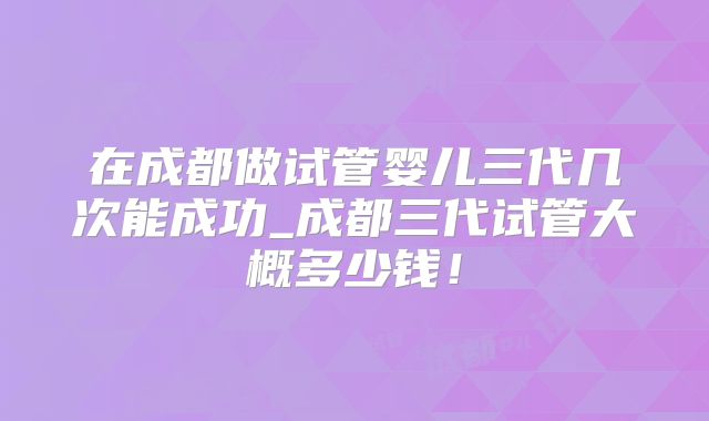 在成都做试管婴儿三代几次能成功_成都三代试管大概多少钱！