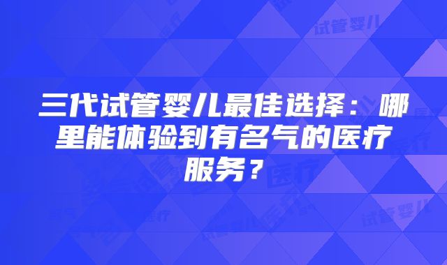 三代试管婴儿最佳选择:哪里能体验到有名气的医疗服务?