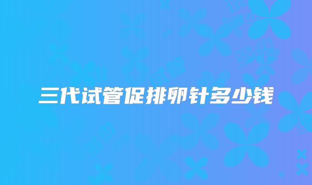 三代试管促排卵针多少钱