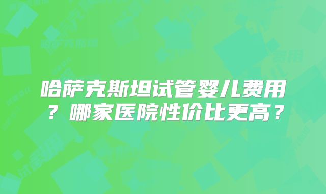 哈萨克斯坦试管婴儿费用？哪家医院性价比更高？