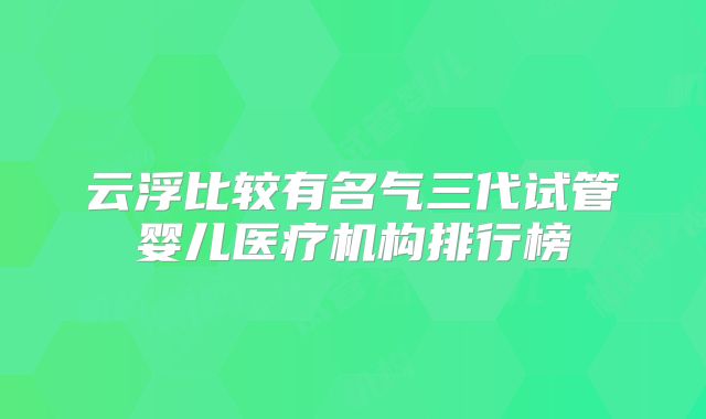 云浮比较有名气三代试管婴儿医疗机构排行榜