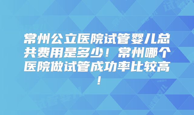 常州公立医院试管婴儿总共费用是多少！常州哪个医院做试管成功率比较高！